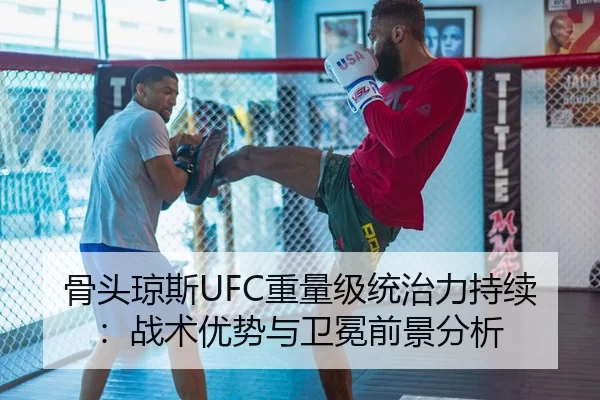 骨头琼斯UFC重量级统治力持续：战术优势与卫冕前景分析